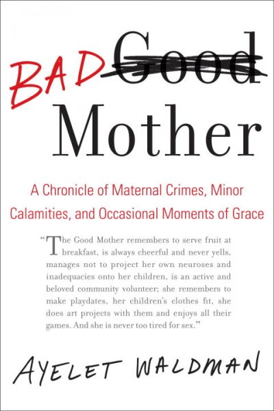 Bad mother : a chronicle of maternal crimes, minor calamities, and occasional moments of grace / Ayelet Waldman.