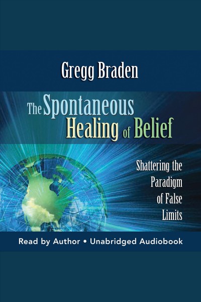 The spontaneous healing of belief [electronic resource] : shattering the paradigm of false limits / Gregg Braden.