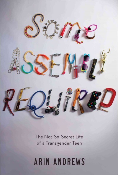Some assembly required : the not-so-secret life of a transgender teen / Arin Andrews with Joshua Lyon.