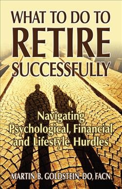 What to do to retire successfully : navigating psychological, financial and lifestyle hurdles / Martin B. Goldstein.