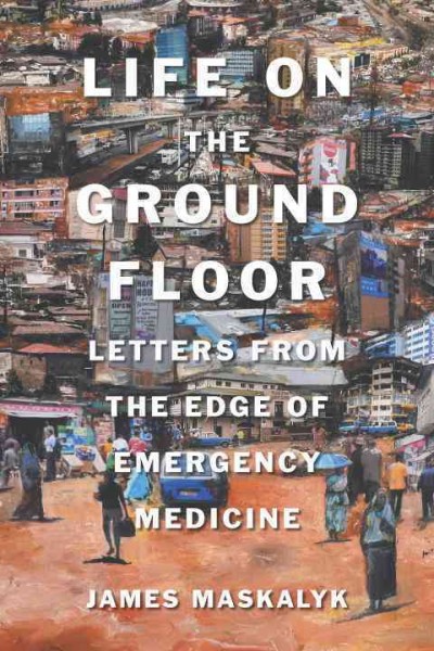 Life on the ground floor : letters from the edge of emergency medicine / James Maskalyk, M.D.