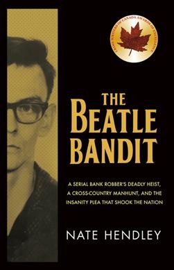 The Beatle Bandit : a serial bank robber's deadly heist, a cross-country manhunt, and the insanity plea that shook the nation / Nate Hendley.