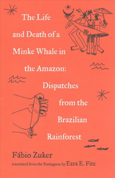 The life and death of a minke whale in the Amazon : dispatches from the Brazilian rainforest / Fábio Zuker ; translated from the Portuguese by Ezra E. Fitz.