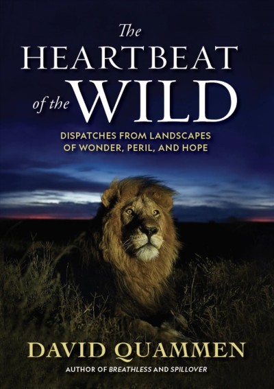 The heartbeat of the wild : dispatches from landscapes of wonder, peril, and hope / David Quammen.